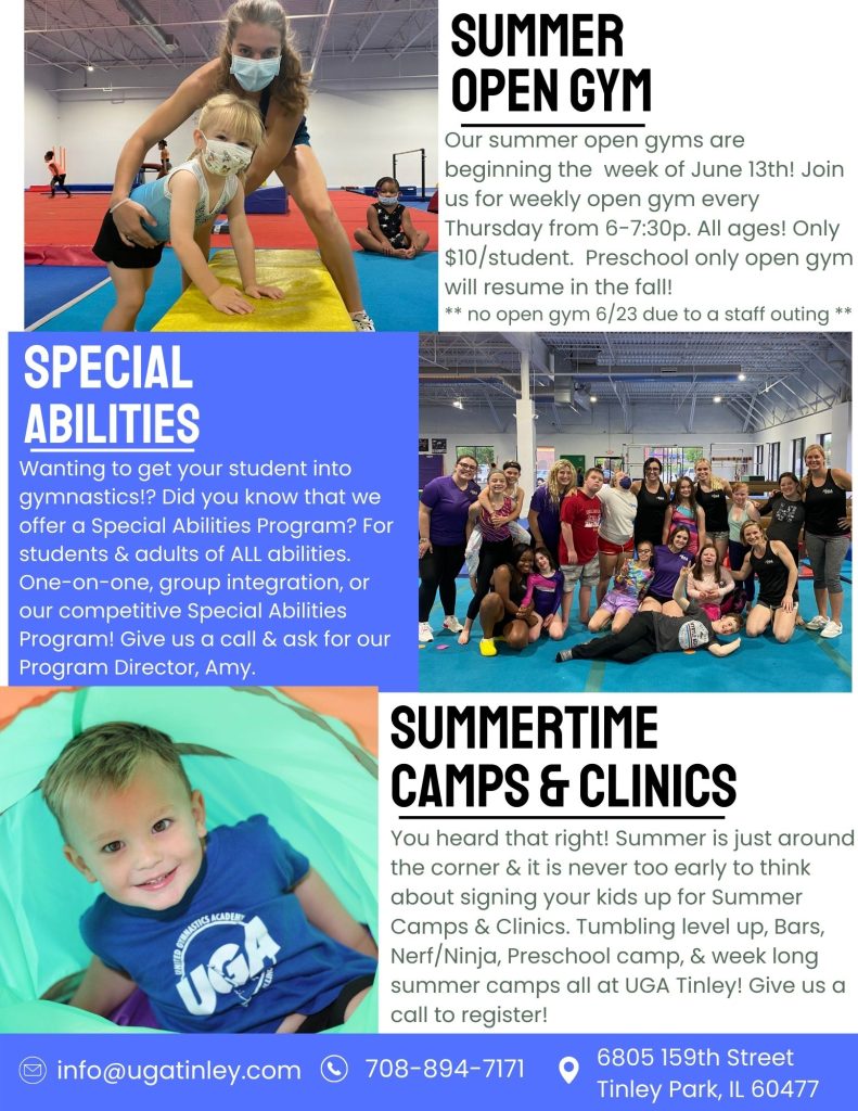 June Newsletter. 
 Registration for our Summer Term '22 is open! The session runs June 13th - August 14th (off July 2nd - 8th).
Keep a lookout for all of the new faces in our competitive gymnastics and cheerleading programs.
Summer Open gym will begin the week of June 13th every Thursday 6-7:30 p.   All Ages. $10/student. No open gym 6/23.
Special Abilities.  We have a special abilities program for students and adults of ALL abilities.  We offer one-on-one, group integration or our Competitive Special Abilities program! Call or ask for our Program Director Amy.
Summertime camps and clinics. Tumbling level up, bars, nerf/ninja, preschool camp, and week long summer camps!

